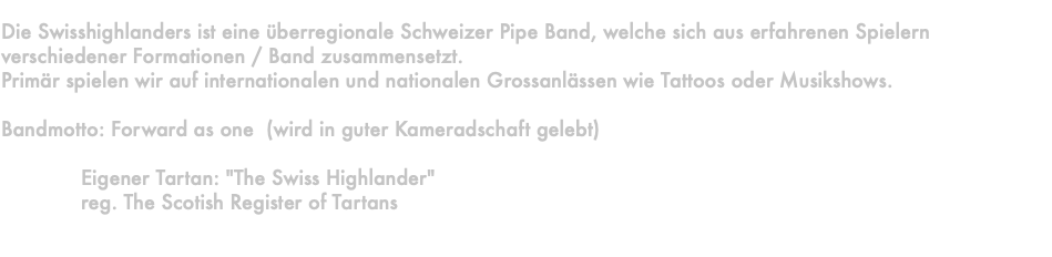  Die Swisshighlanders ist eine überregionale Schweizer Pipe Band, welche sich aus erfahrenen Spielern verschiedener Formationen / Band zusammensetzt. Primär spielen wir auf internationalen und nationalen Grossanlässen wie Tattoos oder Musikshows. Bandmotto: Forward as one (wird in guter Kameradschaft gelebt) Eigener Tartan: "The Swiss Highlander" reg. The Scotish Register of Tartans 